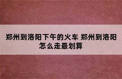 郑州到洛阳下午的火车 郑州到洛阳怎么走最划算